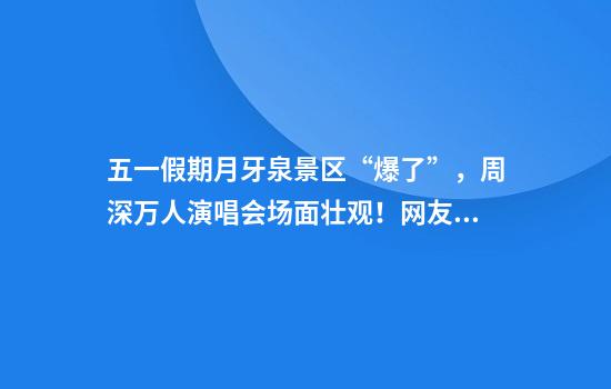 五一假期月牙泉景区“爆了”，周深万人演唱会场面壮观！网友：快看不见沙子了