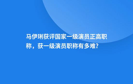 马伊琍获评国家一级演员正高职称,获一级演员职称有多难?