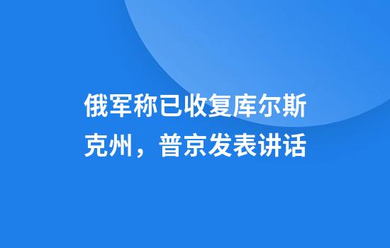 俄军称已收复库尔斯克州,普京发表讲话