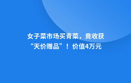 女子菜市场买青菜，竟收获“天价赠品”！价值4万元