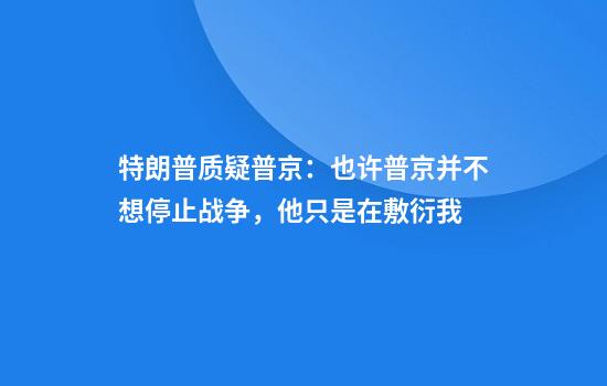 特朗普质疑普京:也许普京并不想停止战争,他只是在敷衍我