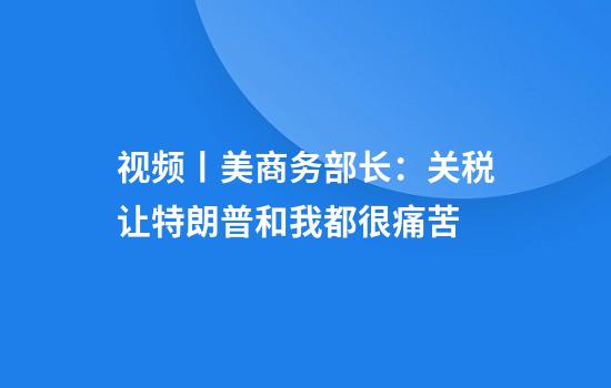 视频丨美商务部长：关税让特朗普和我都很痛苦