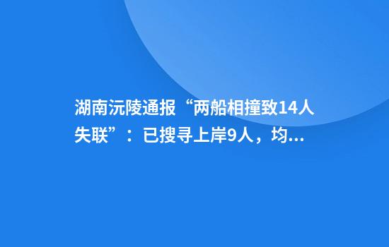 湖南沅陵通报“两船相撞致14人失联”:已搜寻上岸9人,均不幸遇难