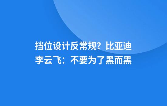 挡位设计反常规？比亚迪李云飞：不要为了黑而黑