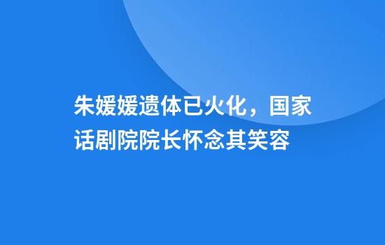 朱媛媛遗体已火化，国家话剧院院长怀念其笑容