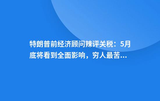 特朗普前经济顾问辣评关税：5月底将看到全面影响，穷人最苦！
