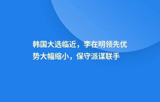 韩国大选临近，李在明领先优势大幅缩小，保守派谋联手