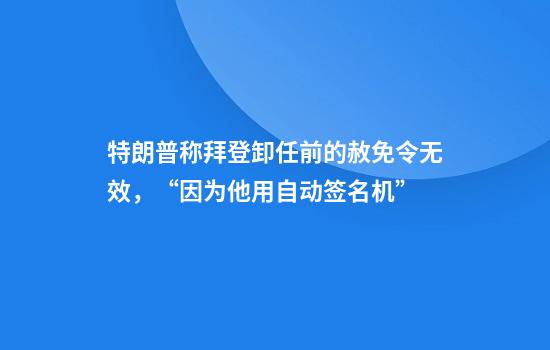 特朗普称拜登卸任前的赦免令无效,“因为他用自动签名机”