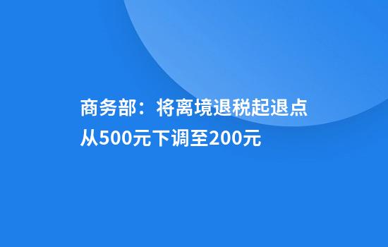 商务部:将离境退税起退点从500元下调至200元