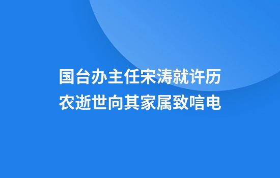 国台办主任宋涛就许历农逝世向其家属致唁电