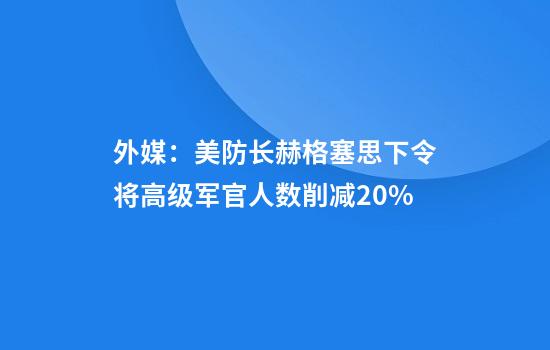 外媒：美防长赫格塞思下令将高级军官人数削减20%