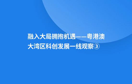 融入大局拥抱机遇——粤港澳大湾区科创发展一线观察③