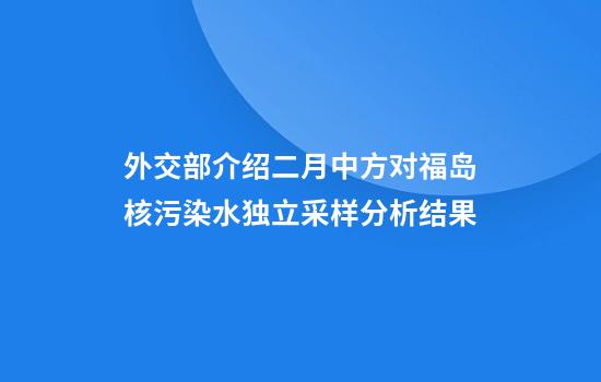 外交部介绍二月中方对福岛核污染水独立采样分析结果