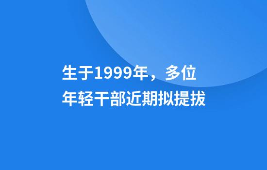 生于1999年，多位年轻干部近期拟提拔
