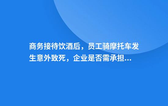 商务接待饮酒后,员工骑摩托车发生意外致死,企业是否需承担责任?法院这样判