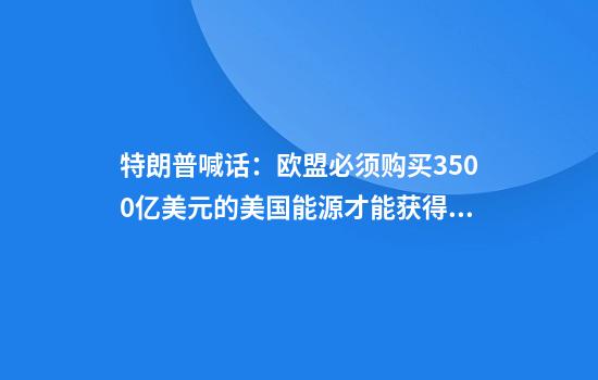 特朗普喊话:欧盟必须购买3500亿美元的美国能源才能获得关税减免