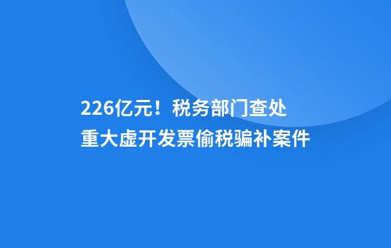 2.26亿元!税务部门查处重大虚开发票偷税骗补案件