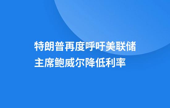特朗普再度呼吁美联储主席鲍威尔降低利率