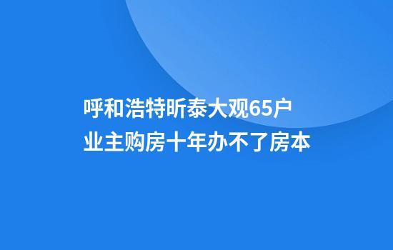 呼和浩特昕泰大观65户业主购房十年办不了房本