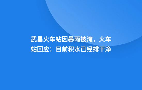 武昌火车站因暴雨被淹，火车站回应：目前积水已经排干净