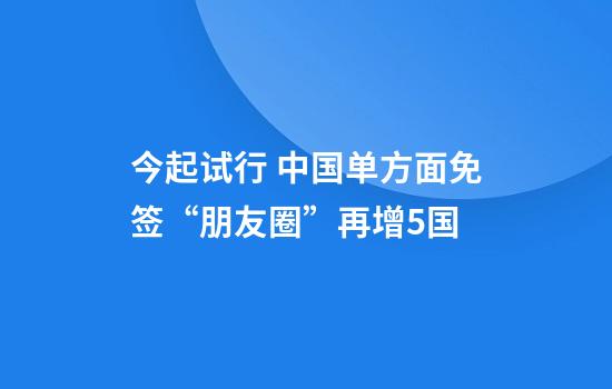 今起试行 中国单方面免签“朋友圈”再增5国