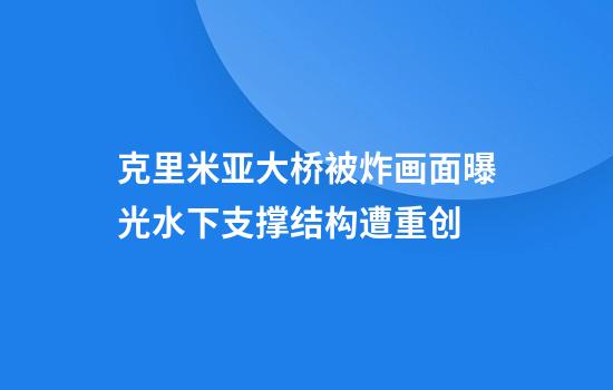 克里米亚大桥被炸画面曝光水下支撑结构遭重创
