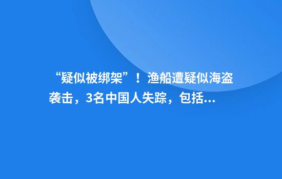 “疑似被绑架”!渔船遭疑似海盗袭击,3名中国人失踪,包括船长、大副等!“7名武装人员登船鸣枪,船员手机被没收”