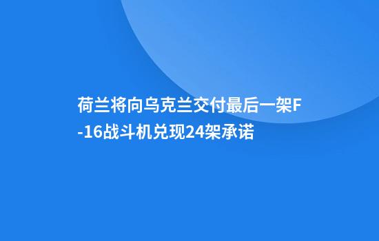 荷兰将向乌克兰交付最后一架F-16战斗机兑现24架承诺