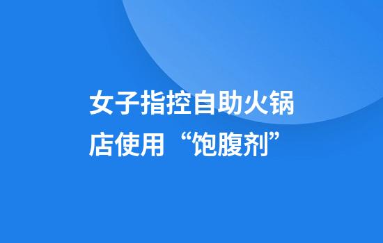 女子指控自助火锅店使用“饱腹剂”