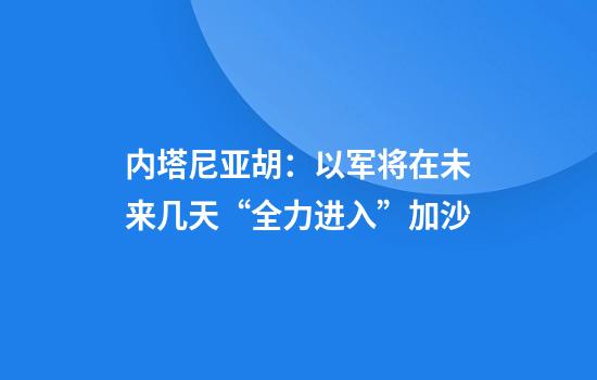 内塔尼亚胡：以军将在未来几天“全力进入”加沙