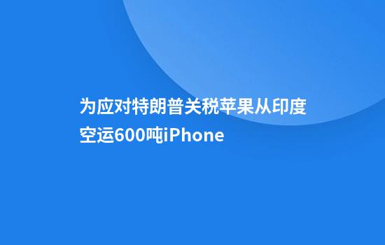 为应对特朗普关税苹果从印度空运600吨iPhone