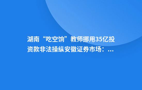 湖南“吃空饷”教师挪用3.5亿投资款非法操纵安徽证券市场：近万名投资人期盼合肥中院公开裁判文书