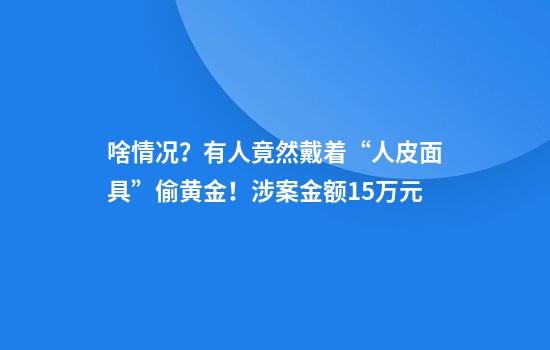 啥情况？有人竟然戴着“人皮面具”偷黄金！涉案金额15万元