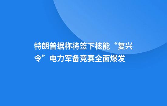 特朗普据称将签下核能“复兴令”电力军备竞赛全面爆发