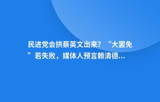 民进党会拱蔡英文出来？“大罢免”若失败，媒体人预言赖清德下场