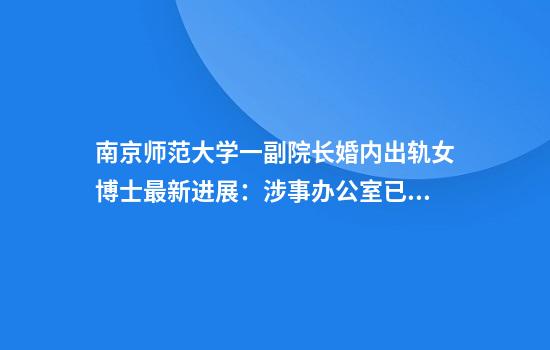 南京师范大学一副院长婚内出轨女博士最新进展：涉事办公室已被查封