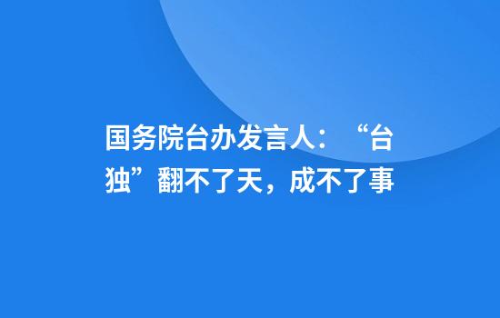 国务院台办发言人：“台独”翻不了天，成不了事