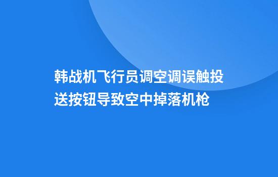 韩战机飞行员调空调误触投送按钮导致空中掉落机枪