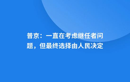 普京：一直在考虑继任者问题，但最终选择由人民决定