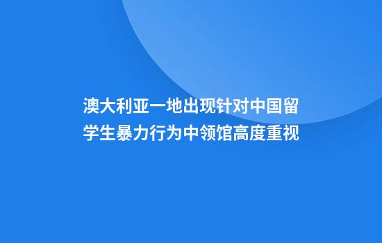 澳大利亚一地出现针对中国留学生暴力行为中领馆高度重视