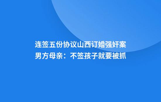 连签五份协议山西订婚强奸案男方母亲:不签孩子就要被抓