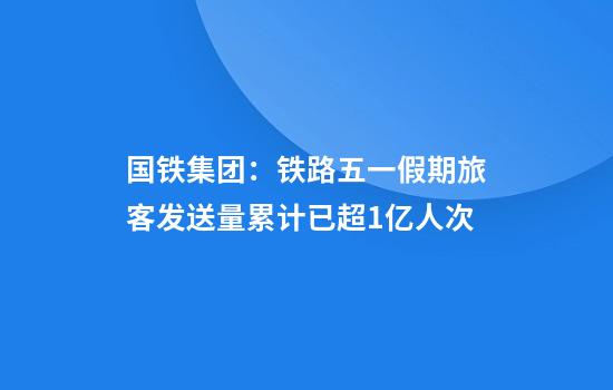 国铁集团：铁路五一假期旅客发送量累计已超1亿人次