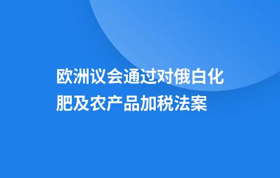 欧洲议会通过对俄白化肥及农产品加税法案