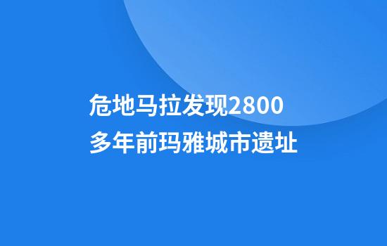 危地马拉发现2800多年前玛雅城市遗址