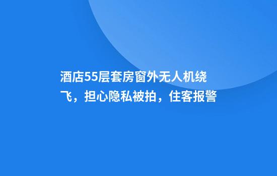 酒店55层套房窗外无人机绕飞，担心隐私被拍，住客报警