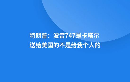 特朗普：波音747是卡塔尔送给美国的不是给我个人的