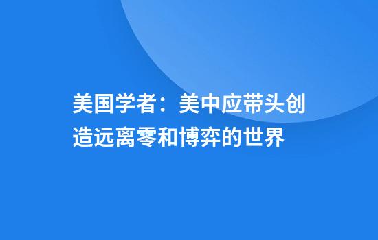 美国学者：美中应带头创造远离零和博弈的世界
