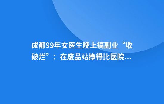 成都99年女医生晚上搞副业“收破烂”：在废品站挣得比医院多，不是起号只是记录日常