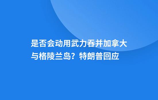是否会动用武力吞并加拿大与格陵兰岛？特朗普回应