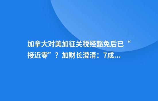 加拿大对美加征关税经豁免后已“接近零”？加财长澄清：7成报复性关税仍有效